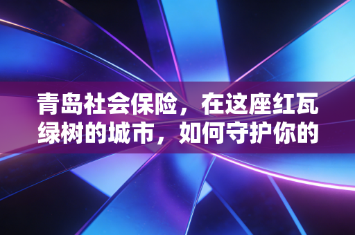 青岛社会保险,在这座红瓦绿树的城市,如何守护你的一日三餐与诗和远方