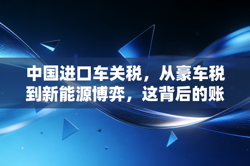中国进口车关税,从豪车税到新能源博弈,这背后的账到底该怎么算?