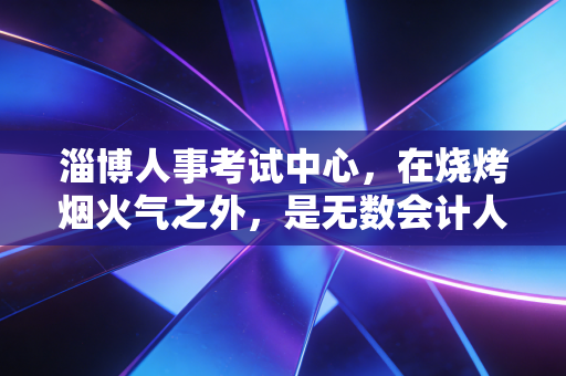 淄博人事考试中心,在烧烤烟火气之外,是无数会计人的战场与灯塔