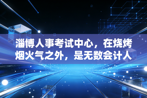 淄博人事考试中心,在烧烤烟火气之外,是无数会计人的战场与灯塔