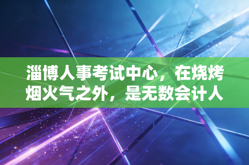 淄博人事考试中心，在烧烤烟火气之外，是无数会计人的战场与灯塔