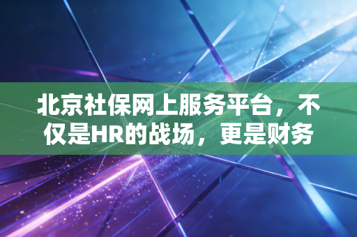 北京社保网上服务平台,不仅是HR的战场,更是财务合规的生命线