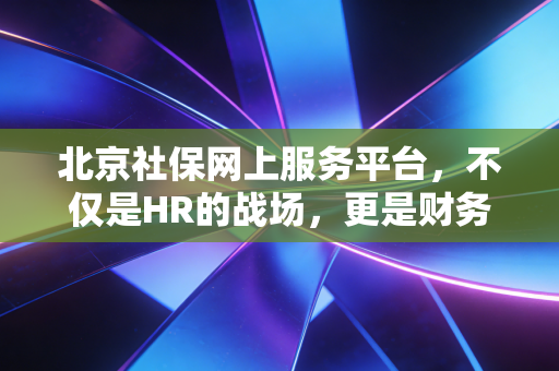 北京社保网上服务平台，不仅是HR的战场，更是财务合规的生命线