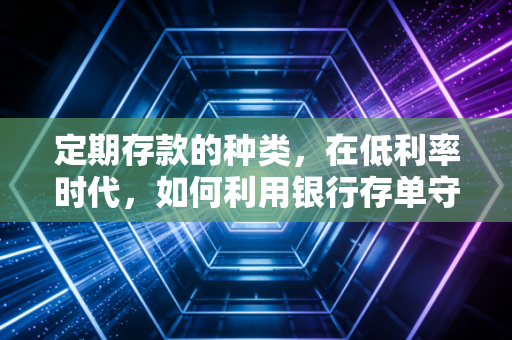 定期存款的种类,在低利率时代,如何利用银行存单守护你的钱袋子