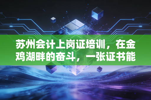 苏州会计上岗证培训，在金鸡湖畔的奋斗，一张证书能否成为你职业生涯的入场券？