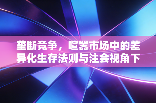 垄断竞争,喧嚣市场中的差异化生存法则与注会视角下的商业洞察