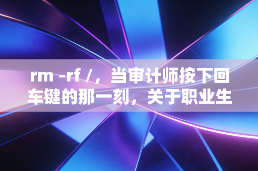 rm -rf /,当审计师按下回车键的那一刻,关于职业生涯中不可逆错误的思考