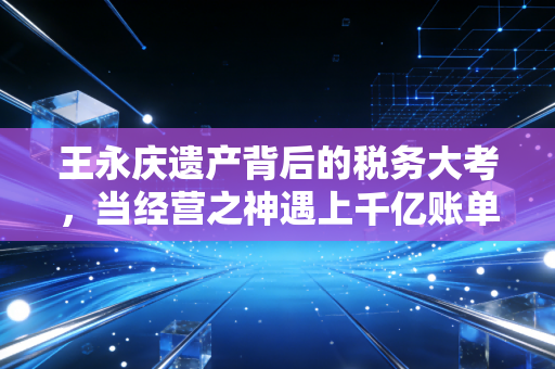 王永庆遗产背后的税务大考，当经营之神遇上千亿账单，我们普通人能学到什么？