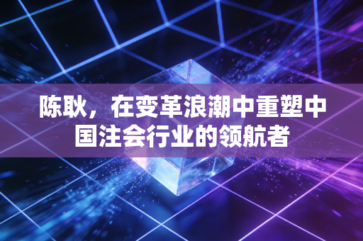 陈耿,在变革浪潮中重塑中国注会行业的领航者