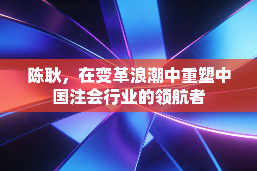 陈耿，在变革浪潮中重塑中国注会行业的领航者
