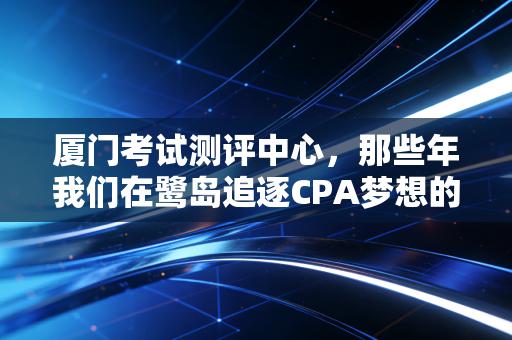 厦门考试测评中心，那些年我们在鹭岛追逐CPA梦想的战场与港湾