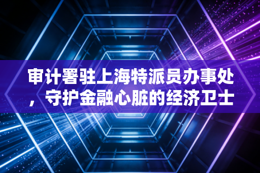 审计署驻上海特派员办事处,守护金融心脏的经济卫士,在数据海洋中寻找真相