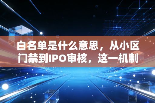 白名单是什么意思，从小区门禁到IPO审核，这一机制如何重塑我们的信任边界？