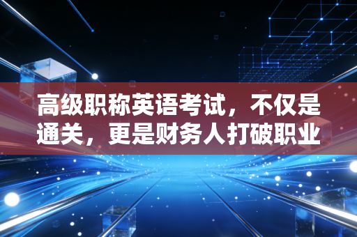 高级职称英语考试,不仅是通关,更是财务人打破职业天花板的最后一块拼图