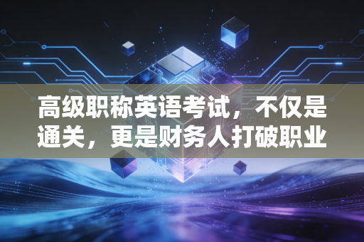 高级职称英语考试，不仅是通关，更是财务人打破职业天花板的最后一块拼图