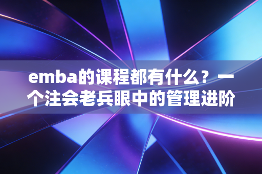 emba的课程都有什么?一个注会老兵眼中的管理进阶图谱
