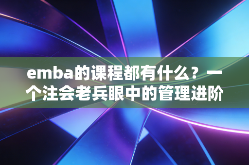 emba的课程都有什么?一个注会老兵眼中的管理进阶图谱