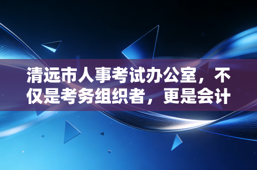 清远市人事考试办公室，不仅是考务组织者，更是会计人进阶路上的守夜人