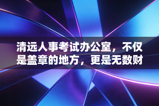 清远人事考试办公室，不仅是盖章的地方，更是无数财会人梦想起航的摆渡人
