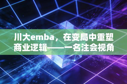川大emba，在变局中重塑商业逻辑——一名注会视角下的深度观察