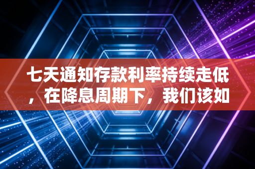 七天通知存款利率持续走低，在降息周期下，我们该如何安放那颗求稳的心？