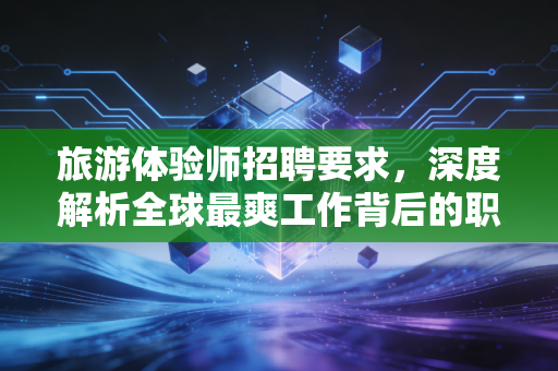 旅游体验师招聘要求，深度解析全球最爽工作背后的职业门槛与生存法则