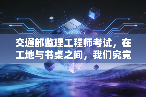 交通部监理工程师考试,在工地与书桌之间,我们究竟在追逐什么?