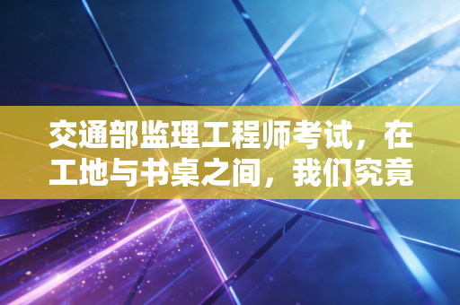 交通部监理工程师考试，在工地与书桌之间，我们究竟在追逐什么？