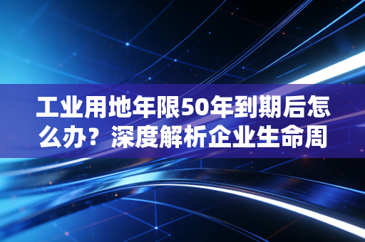 工业用地年限50年到期后怎么办？深度解析企业生命周期与资产管理的那些事儿
