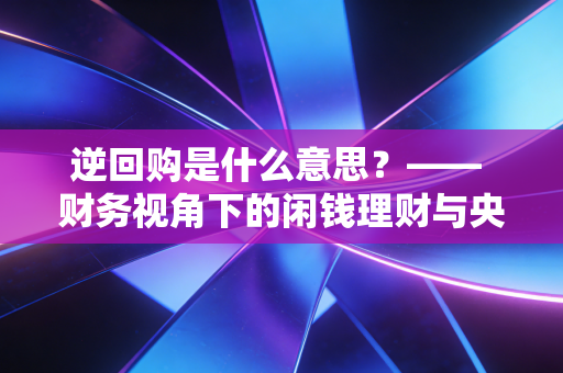 逆回购是什么意思?—— 财务视角下的闲钱理财与央行放水真相