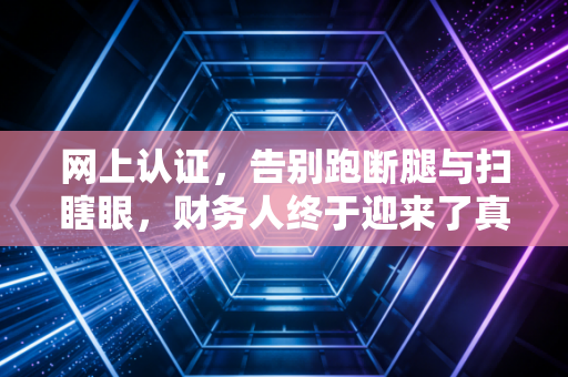 网上认证，告别跑断腿与扫瞎眼，财务人终于迎来了真正的解放
