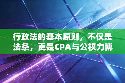 行政法的基本原则，不仅是法条，更是CPA与公权力博弈的生存指南