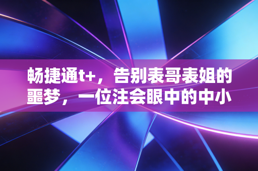 畅捷通t+，告别表哥表姐的噩梦，一位注会眼中的中小企业财务救赎