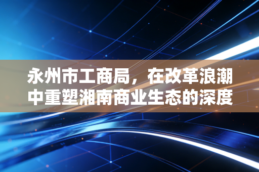 永州市工商局，在改革浪潮中重塑湘南商业生态的深度观察