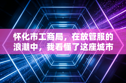 怀化市工商局,在放管服的浪潮中,我看懂了这座城市的营商温度