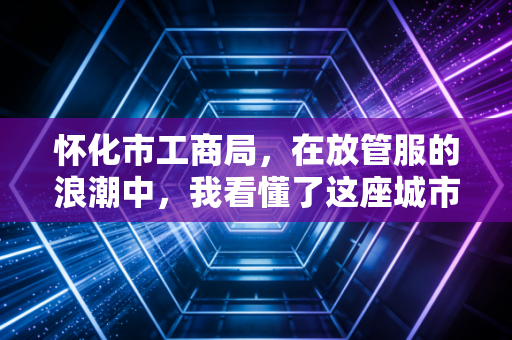 怀化市工商局,在放管服的浪潮中,我看懂了这座城市的营商温度