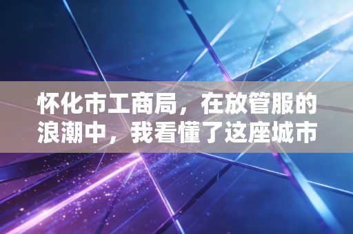怀化市工商局，在放管服的浪潮中，我看懂了这座城市的营商温度