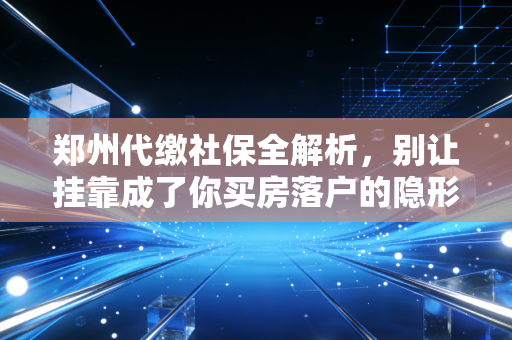 郑州代缴社保全解析，别让挂靠成了你买房落户的隐形炸弹
