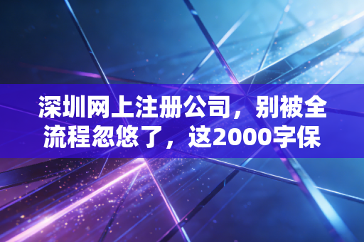 深圳网上注册公司,别被全流程忽悠了,这2000字保姆级攻略才是你创业的第一块基石