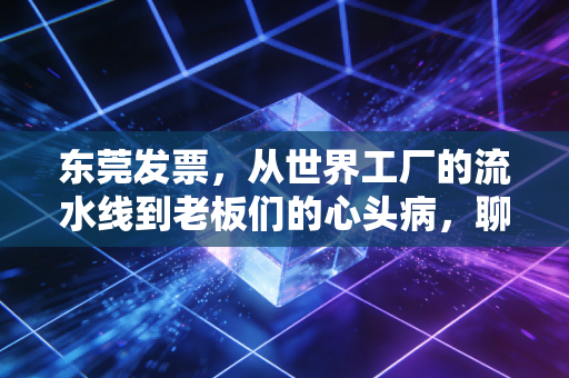 东莞发票,从世界工厂的流水线到老板们的心头病,聊聊那些你必须知道的税务真相