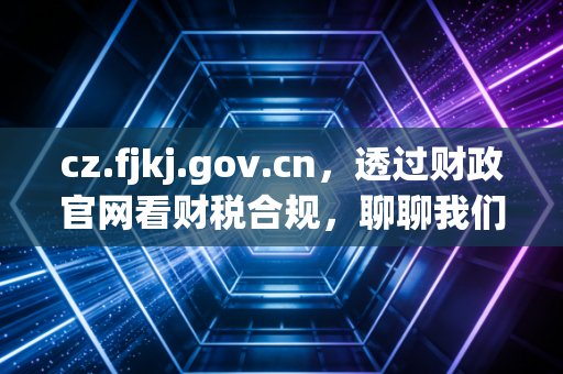 cz.fjkj.gov.cn,透过财政官网看财税合规,聊聊我们在审计底稿里没写透的那些事儿