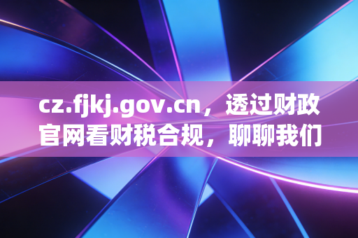 cz.fjkj.gov.cn，透过财政官网看财税合规，聊聊我们在审计底稿里没写透的那些事儿