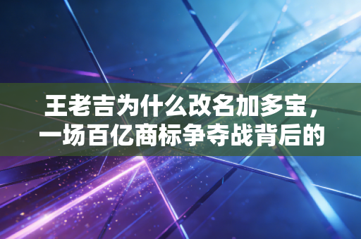王老吉为什么改名加多宝,一场百亿商标争夺战背后的商业逻辑与人性博弈