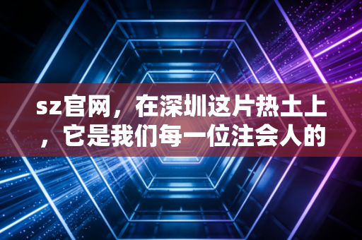 sz官网，在深圳这片热土上，它是我们每一位注会人的数字灯塔