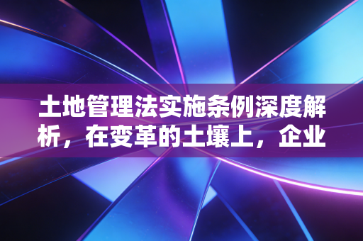 土地管理法实施条例深度解析，在变革的土壤上，企业如何种好合规这棵树？