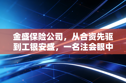 金盛保险公司,从合资先驱到工银安盛,一名注会眼中的资本蜕变与稳健经营