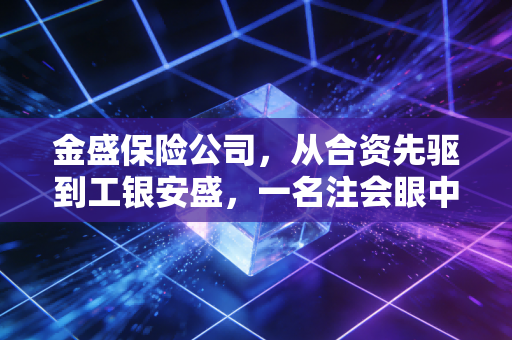 金盛保险公司,从合资先驱到工银安盛,一名注会眼中的资本蜕变与稳健经营
