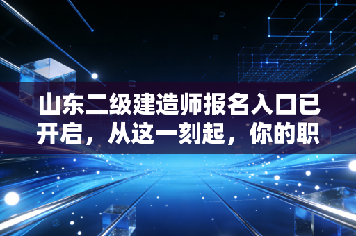 山东二级建造师报名入口已开启，从这一刻起，你的职业生涯将迎来转折点