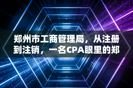 郑州市工商管理局,从注册到注销,一名CPA眼里的郑州创业生态与合规避坑指南