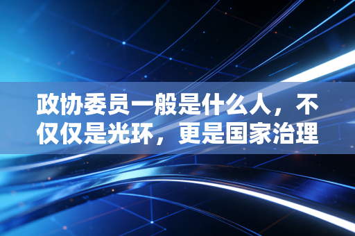 政协委员一般是什么人,不仅仅是光环,更是国家治理的智囊与桥梁